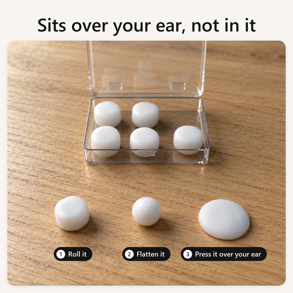 Sits over your ear, not in it. Roll it, flatten it, press it over your ear. The clear box of putty on an oak nightstand